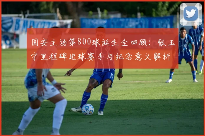 国安主场第800球诞生全回顾：张玉宁里程碑进球赛季与纪念意义解析