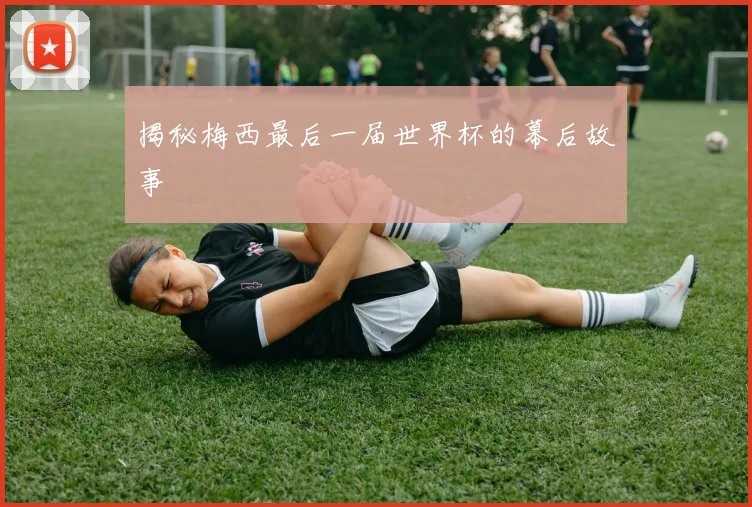 揭秘梅西最后一届世界杯的幕后故事
