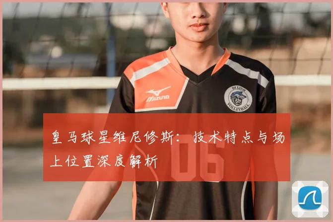 皇马球星维尼修斯：技术特点与场上位置深度解析