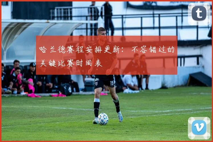 哈兰德赛程安排更新：不容错过的关键比赛时间表