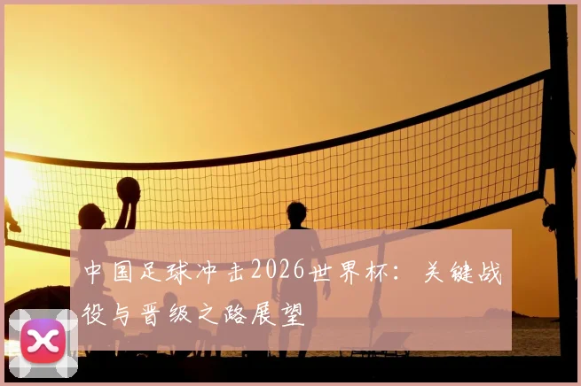 中国足球冲击2026世界杯：关键战役与晋级之路展望