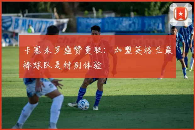卡塞米罗盛赞曼联：加盟英格兰最棒球队是特别体验
