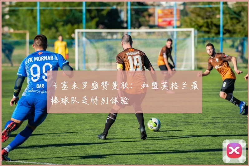 卡塞米罗盛赞曼联：加盟英格兰最棒球队是特别体验