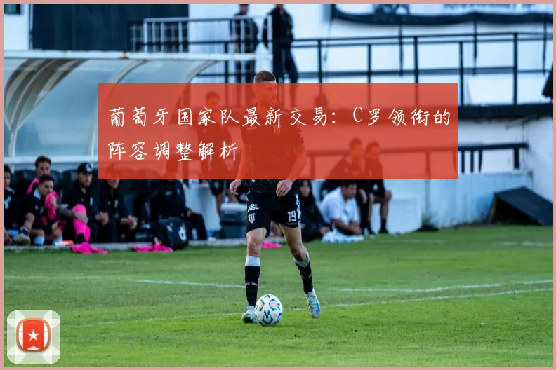 葡萄牙国家队最新交易：C罗领衔的阵容调整解析