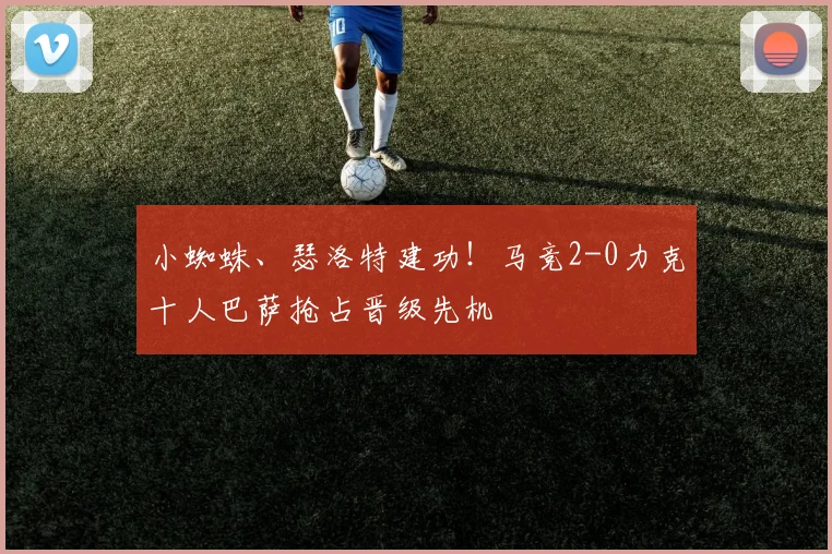 小蜘蛛、瑟洛特建功！马竞2-0力克十人巴萨抢占晋级先机