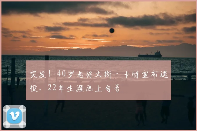 突发！40岁老将文斯·卡特宣布退役，22年生涯画上句号