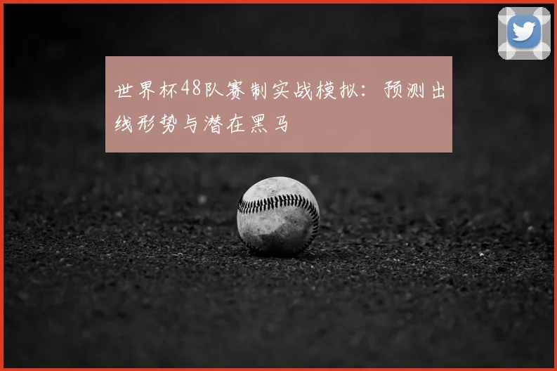 世界杯48队赛制实战模拟：预测出线形势与潜在黑马