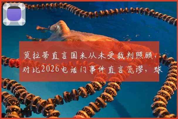 莫拉蒂直言国米从未受裁判照顾，对比2026电话门事件直言荒谬，球迷热议裁判争议真相