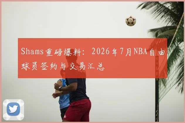 Shams重磅爆料：2026年7月NBA自由球员签约与交易汇总