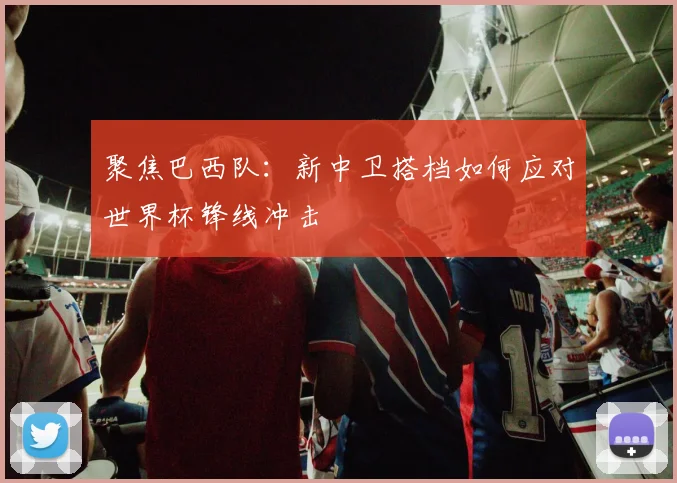 聚焦巴西队:新中卫搭档如何应对世界杯锋线冲击