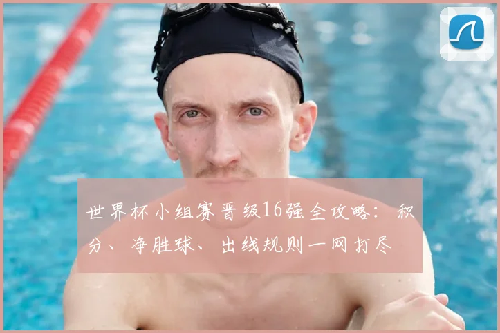 世界杯小组赛晋级16强全攻略：积分、净胜球、出线规则一网打尽