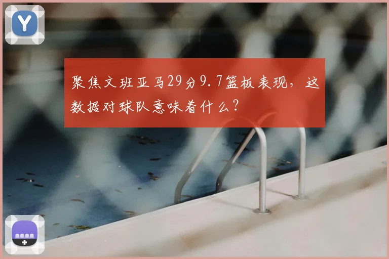 聚焦文班亚马29分9.7篮板表现，这数据对球队意味着什么？