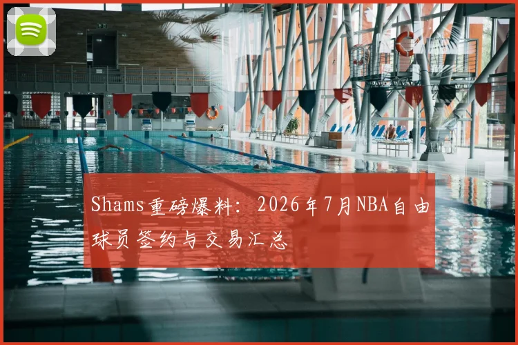 Shams重磅爆料：2026年7月NBA自由球员签约与交易汇总