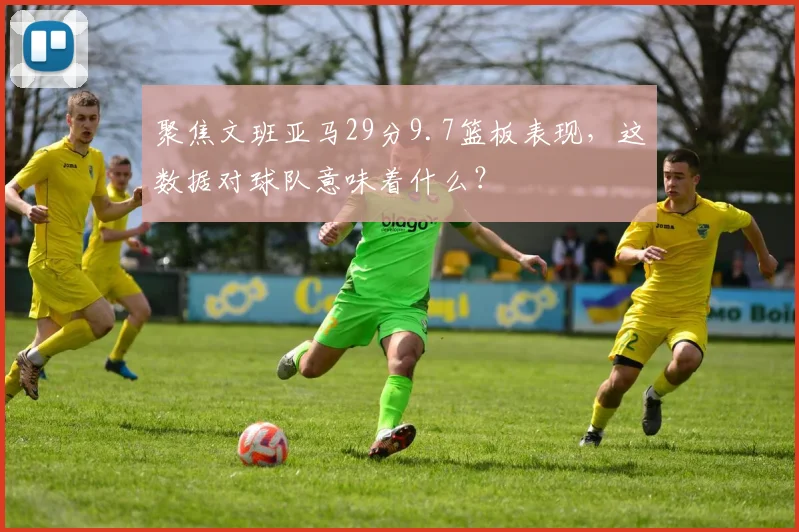 聚焦文班亚马29分9.7篮板表现，这数据对球队意味着什么？