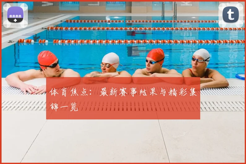 体育焦点：最新赛事结果与精彩集锦一览